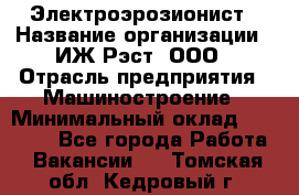 Электроэрозионист › Название организации ­ ИЖ-Рэст, ООО › Отрасль предприятия ­ Машиностроение › Минимальный оклад ­ 25 000 - Все города Работа » Вакансии   . Томская обл.,Кедровый г.